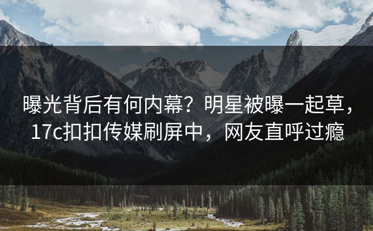 曝光背后有何内幕？明星被曝一起草，17c扣扣传媒刷屏中，网友直呼过瘾