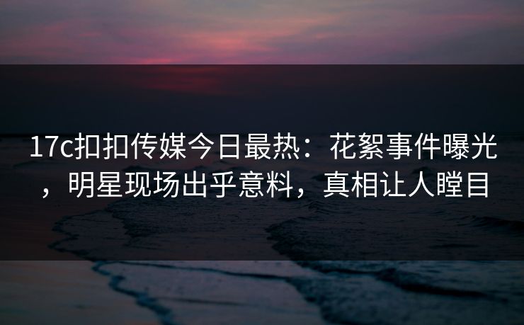 17c扣扣传媒今日最热：花絮事件曝光，明星现场出乎意料，真相让人瞠目