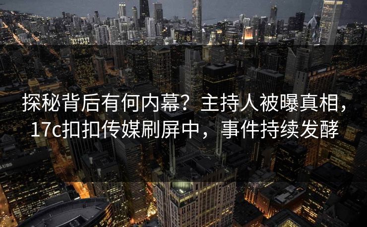 探秘背后有何内幕？主持人被曝真相，17c扣扣传媒刷屏中，事件持续发酵