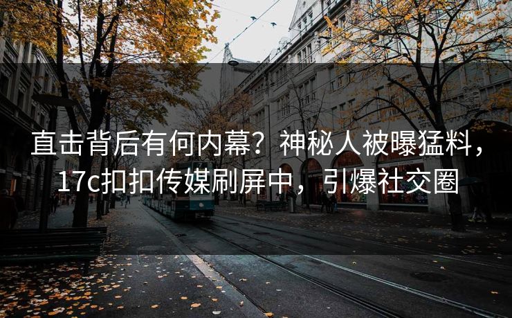 直击背后有何内幕？神秘人被曝猛料，17c扣扣传媒刷屏中，引爆社交圈