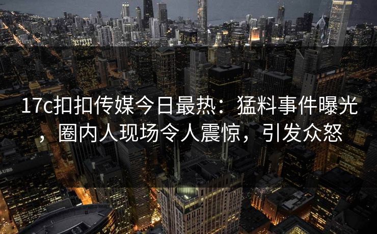 17c扣扣传媒今日最热：猛料事件曝光，圈内人现场令人震惊，引发众怒