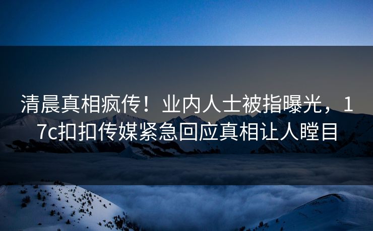 清晨真相疯传！业内人士被指曝光，17c扣扣传媒紧急回应真相让人瞠目