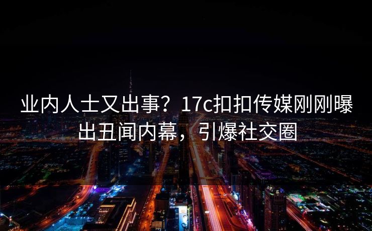 业内人士又出事？17c扣扣传媒刚刚曝出丑闻内幕，引爆社交圈