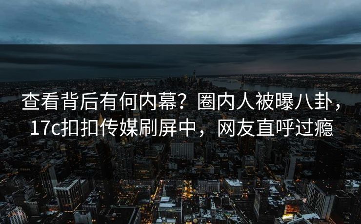 查看背后有何内幕？圈内人被曝八卦，17c扣扣传媒刷屏中，网友直呼过瘾