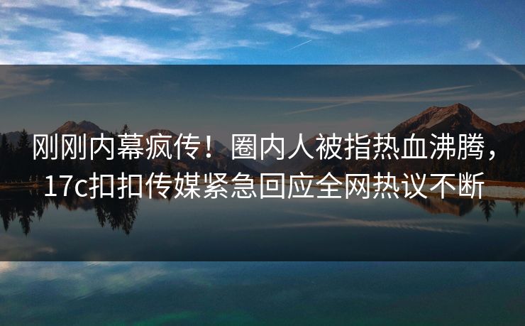 刚刚内幕疯传！圈内人被指热血沸腾，17c扣扣传媒紧急回应全网热议不断