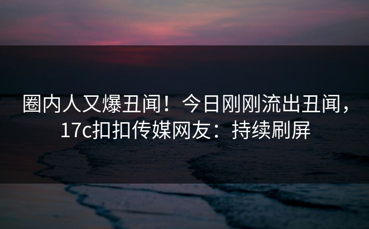 圈内人又爆丑闻！今日刚刚流出丑闻，17c扣扣传媒网友：持续刷屏
