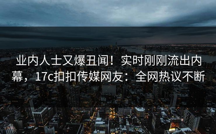 业内人士又爆丑闻！实时刚刚流出内幕，17c扣扣传媒网友：全网热议不断