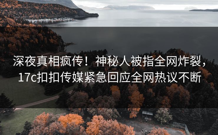 深夜真相疯传！神秘人被指全网炸裂，17c扣扣传媒紧急回应全网热议不断