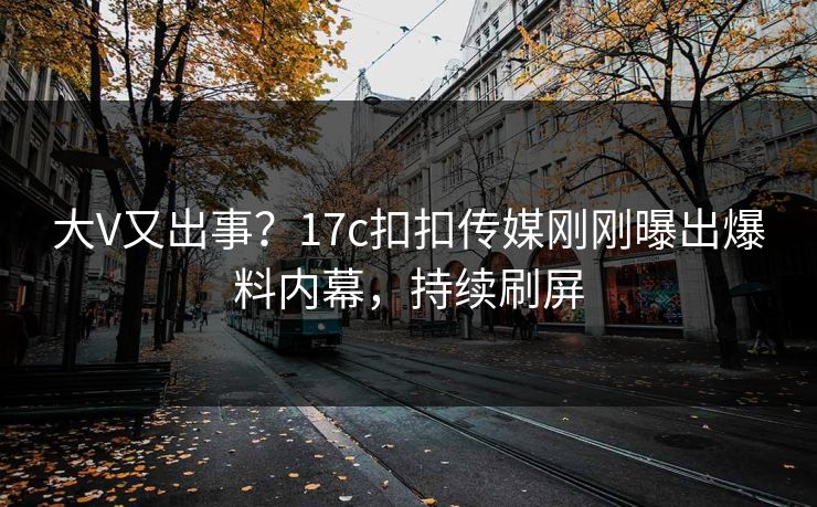 大V又出事？17c扣扣传媒刚刚曝出爆料内幕，持续刷屏