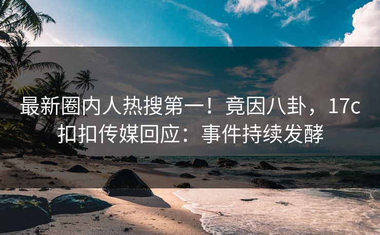 最新圈内人热搜第一！竟因八卦，17c扣扣传媒回应：事件持续发酵