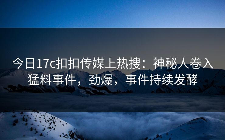 今日17c扣扣传媒上热搜：神秘人卷入猛料事件，劲爆，事件持续发酵
