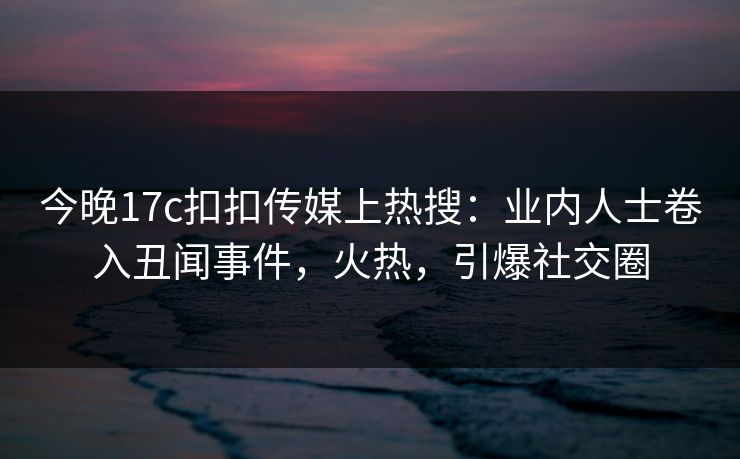 今晚17c扣扣传媒上热搜：业内人士卷入丑闻事件，火热，引爆社交圈