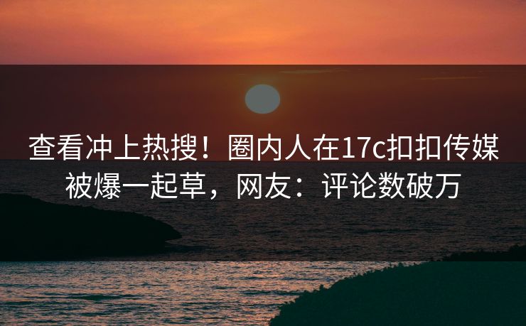 查看冲上热搜！圈内人在17c扣扣传媒被爆一起草，网友：评论数破万