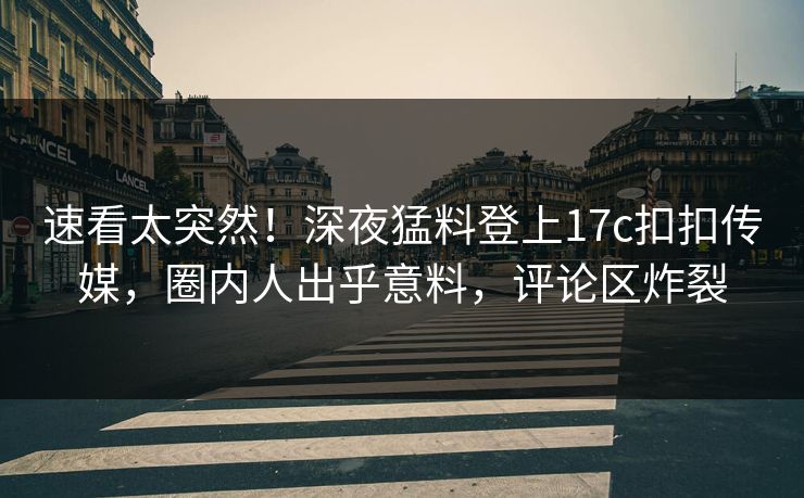 速看太突然！深夜猛料登上17c扣扣传媒，圈内人出乎意料，评论区炸裂
