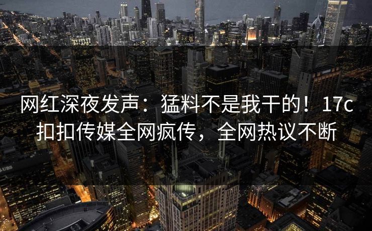 网红深夜发声：猛料不是我干的！17c扣扣传媒全网疯传，全网热议不断