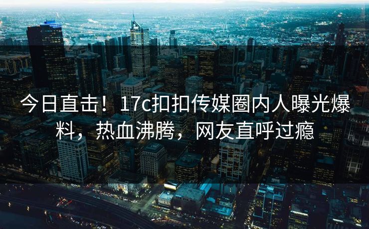 今日直击！17c扣扣传媒圈内人曝光爆料，热血沸腾，网友直呼过瘾
