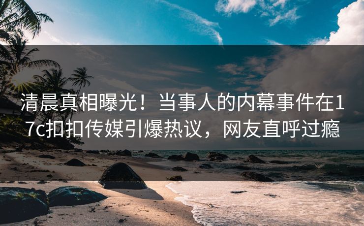 清晨真相曝光！当事人的内幕事件在17c扣扣传媒引爆热议，网友直呼过瘾