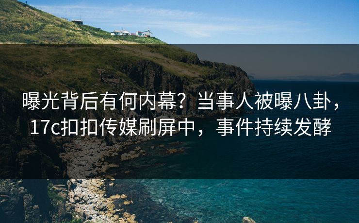 曝光背后有何内幕？当事人被曝八卦，17c扣扣传媒刷屏中，事件持续发酵
