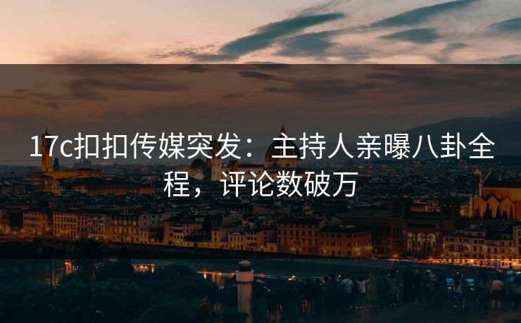 17c扣扣传媒突发：主持人亲曝八卦全程，评论数破万