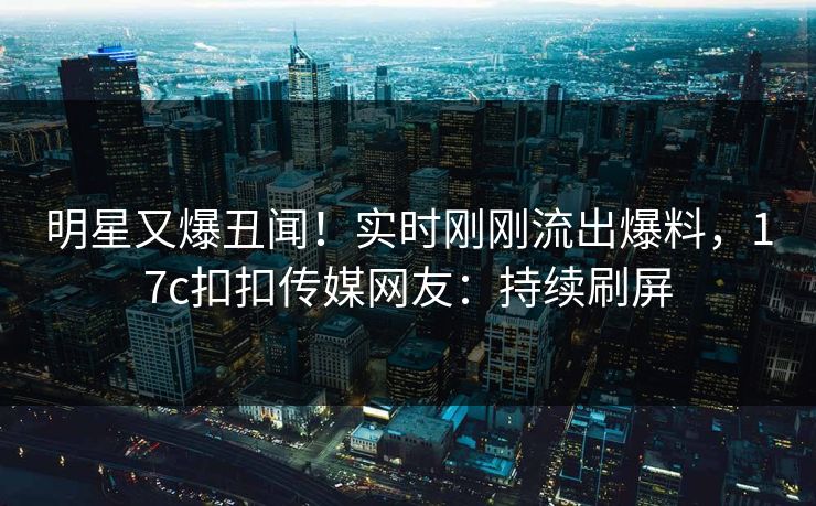 明星又爆丑闻！实时刚刚流出爆料，17c扣扣传媒网友：持续刷屏