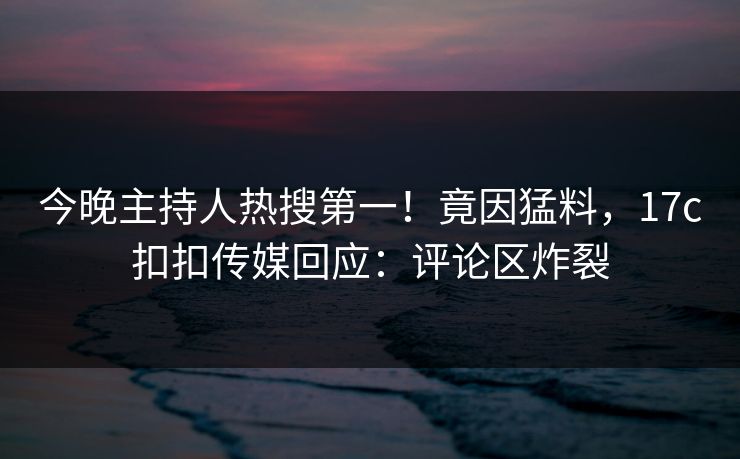 今晚主持人热搜第一！竟因猛料，17c扣扣传媒回应：评论区炸裂