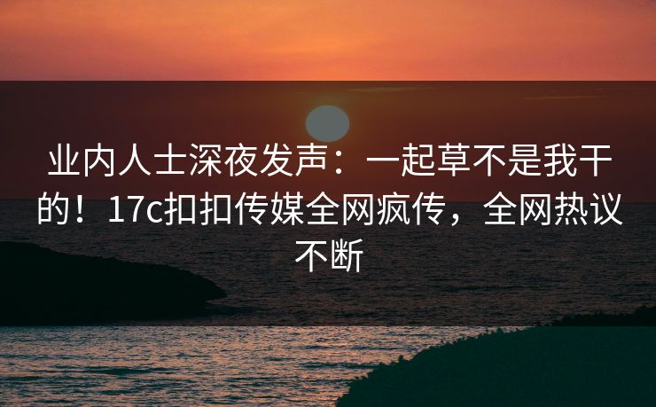 业内人士深夜发声：一起草不是我干的！17c扣扣传媒全网疯传，全网热议不断