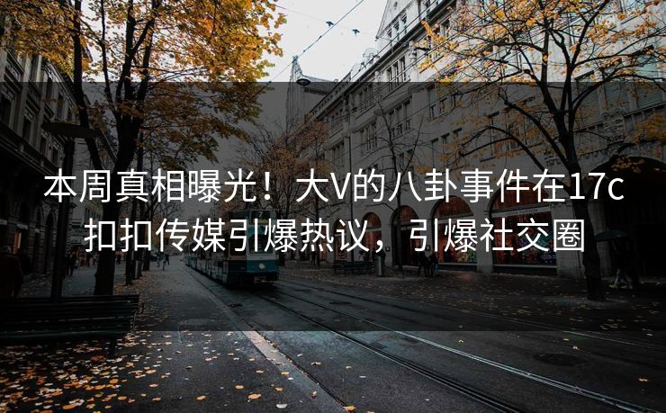 本周真相曝光！大V的八卦事件在17c扣扣传媒引爆热议，引爆社交圈