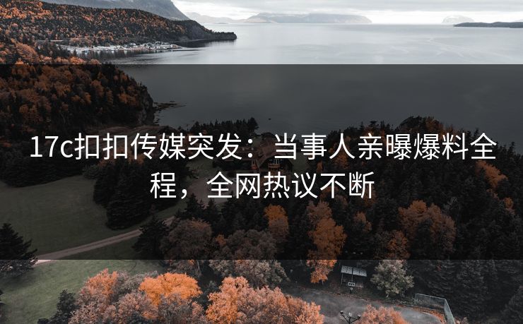 17c扣扣传媒突发：当事人亲曝爆料全程，全网热议不断