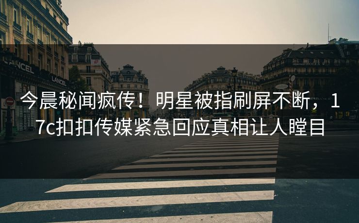 今晨秘闻疯传！明星被指刷屏不断，17c扣扣传媒紧急回应真相让人瞠目