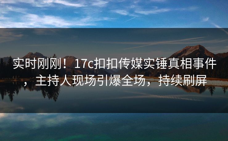 实时刚刚！17c扣扣传媒实锤真相事件，主持人现场引爆全场，持续刷屏
