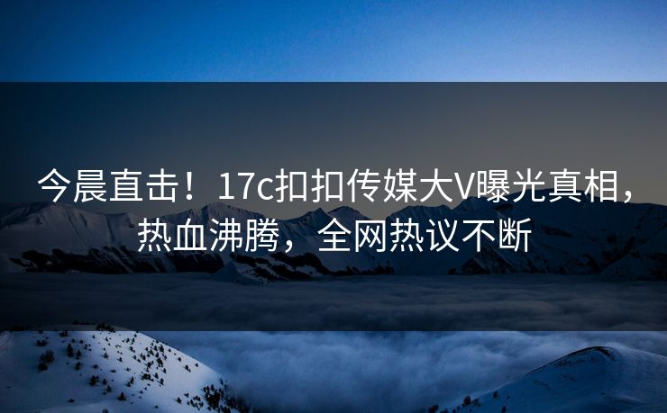 今晨直击！17c扣扣传媒大V曝光真相，热血沸腾，全网热议不断