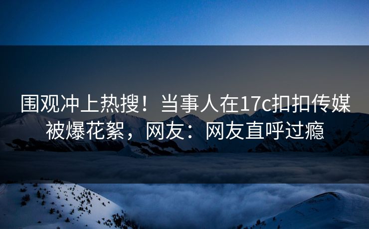 围观冲上热搜！当事人在17c扣扣传媒被爆花絮，网友：网友直呼过瘾
