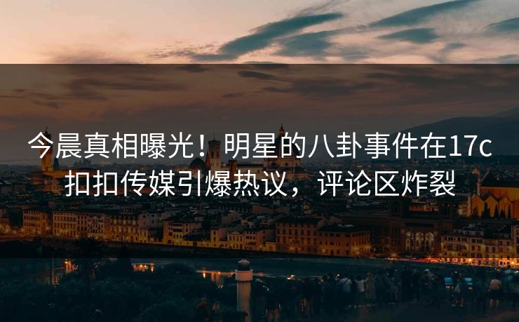今晨真相曝光！明星的八卦事件在17c扣扣传媒引爆热议，评论区炸裂