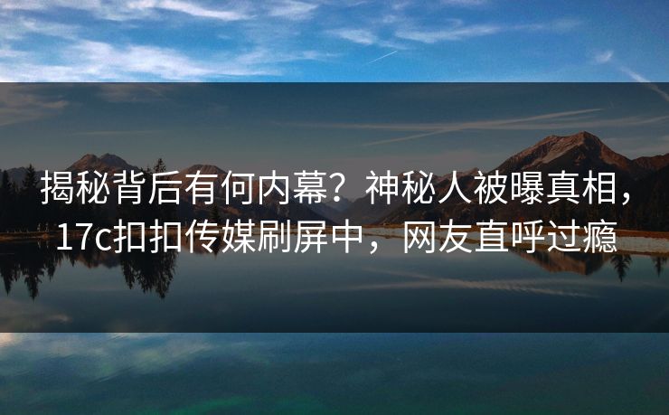 揭秘背后有何内幕？神秘人被曝真相，17c扣扣传媒刷屏中，网友直呼过瘾