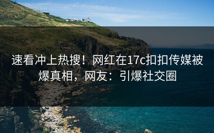 速看冲上热搜！网红在17c扣扣传媒被爆真相，网友：引爆社交圈