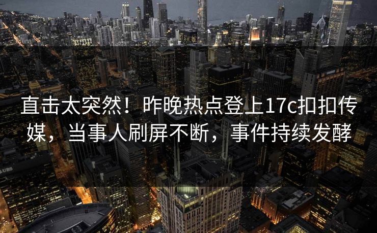 直击太突然！昨晚热点登上17c扣扣传媒，当事人刷屏不断，事件持续发酵