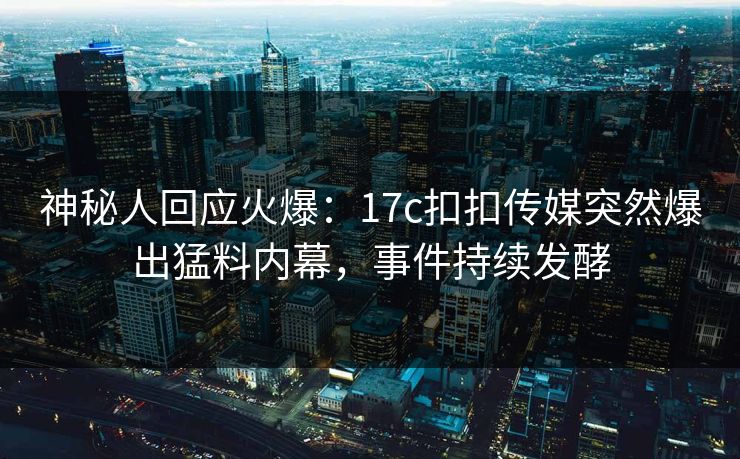 神秘人回应火爆：17c扣扣传媒突然爆出猛料内幕，事件持续发酵