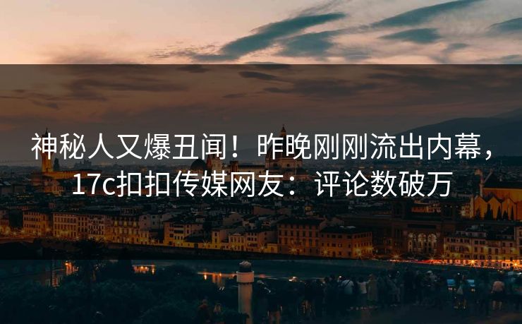 神秘人又爆丑闻！昨晚刚刚流出内幕，17c扣扣传媒网友：评论数破万
