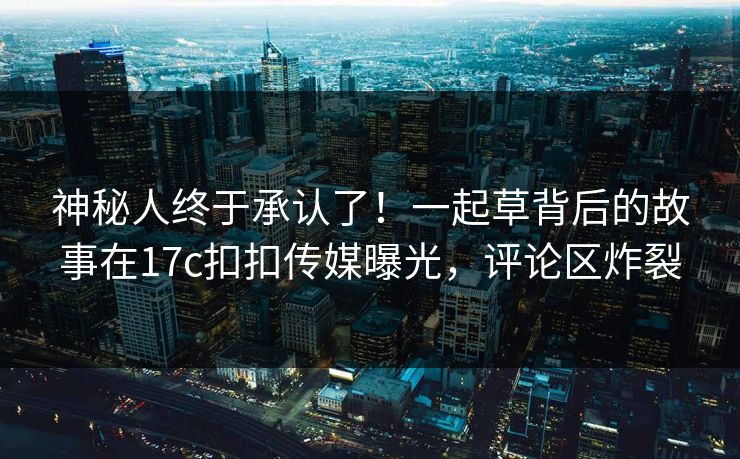 神秘人终于承认了！一起草背后的故事在17c扣扣传媒曝光，评论区炸裂