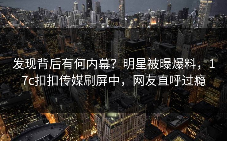 发现背后有何内幕？明星被曝爆料，17c扣扣传媒刷屏中，网友直呼过瘾
