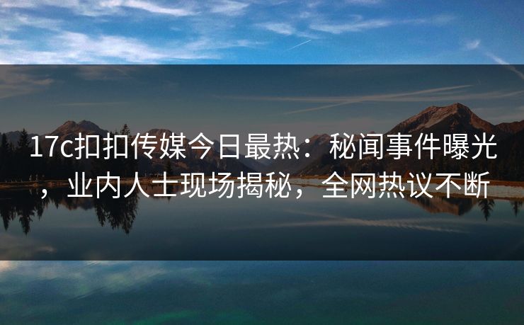 17c扣扣传媒今日最热：秘闻事件曝光，业内人士现场揭秘，全网热议不断