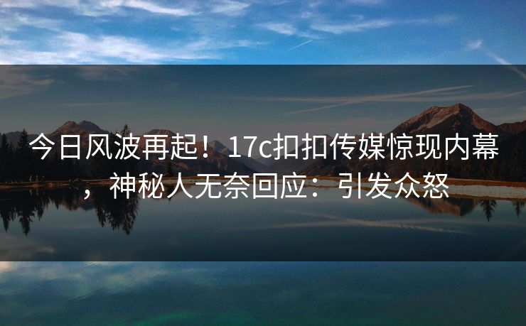 今日风波再起！17c扣扣传媒惊现内幕，神秘人无奈回应：引发众怒