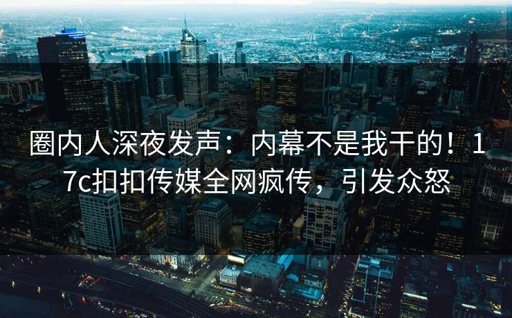 圈内人深夜发声：内幕不是我干的！17c扣扣传媒全网疯传，引发众怒