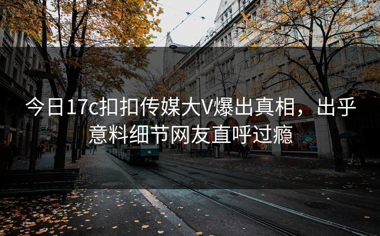 今日17c扣扣传媒大V爆出真相，出乎意料细节网友直呼过瘾