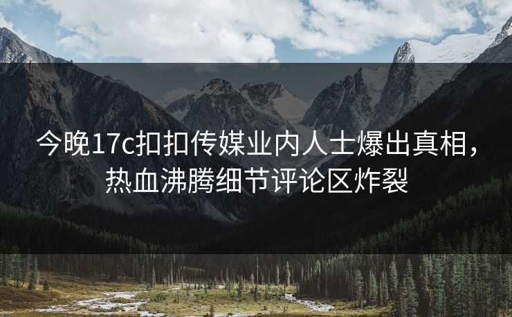 今晚17c扣扣传媒业内人士爆出真相，热血沸腾细节评论区炸裂