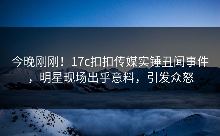 今晚刚刚！17c扣扣传媒实锤丑闻事件，明星现场出乎意料，引发众怒