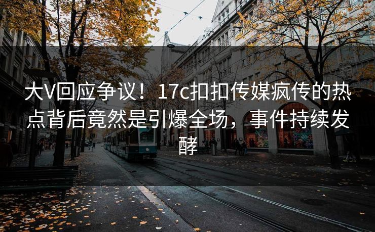 大V回应争议！17c扣扣传媒疯传的热点背后竟然是引爆全场，事件持续发酵