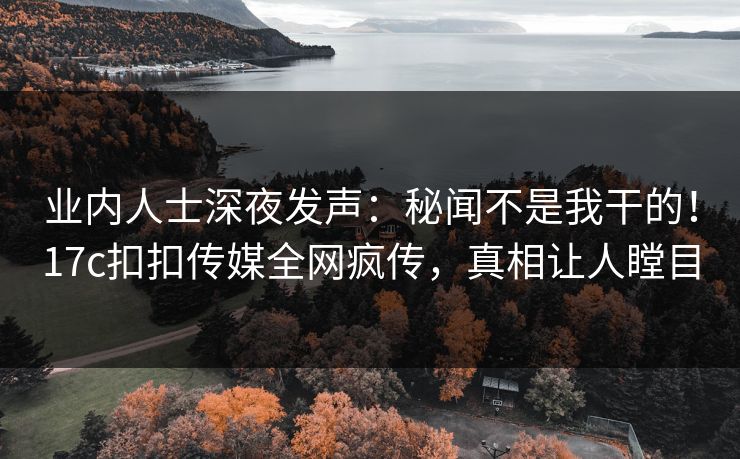业内人士深夜发声：秘闻不是我干的！17c扣扣传媒全网疯传，真相让人瞠目