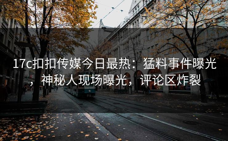 17c扣扣传媒今日最热：猛料事件曝光，神秘人现场曝光，评论区炸裂