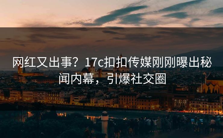 网红又出事？17c扣扣传媒刚刚曝出秘闻内幕，引爆社交圈